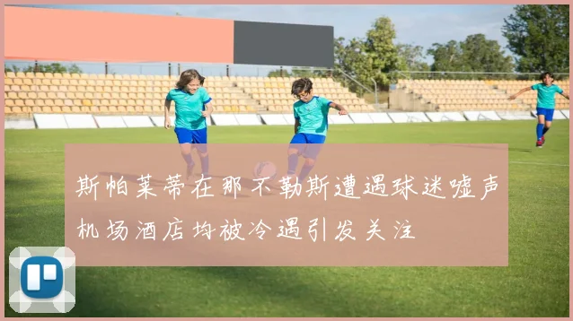 斯帕莱蒂在那不勒斯遭遇球迷嘘声机场酒店均被冷遇引发关注