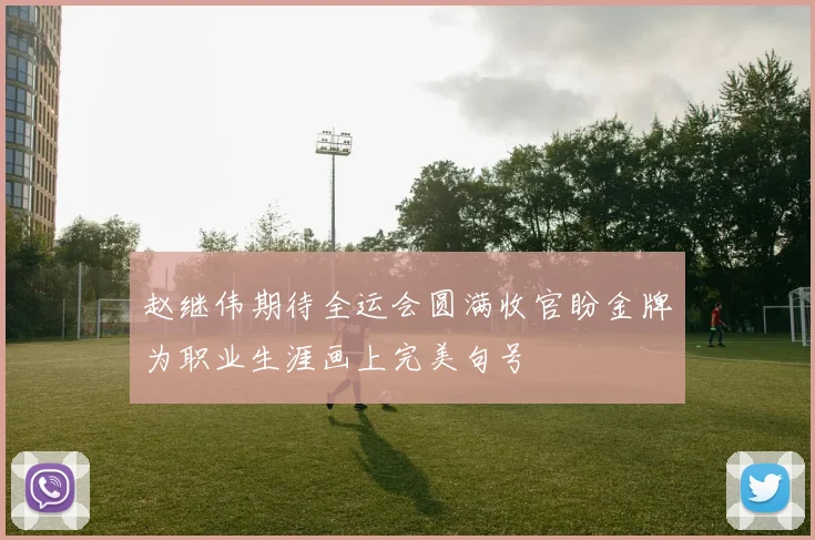 赵继伟期待全运会圆满收官盼金牌为职业生涯画上完美句号