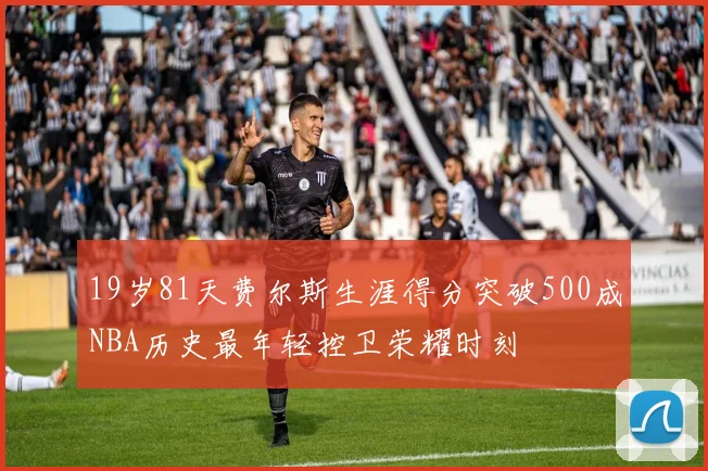 19岁81天费尔斯生涯得分突破500成NBA历史最年轻控卫荣耀时刻