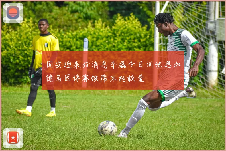 国安迎来好消息李磊今日训练恩加德乌因停赛缺席末轮较量
