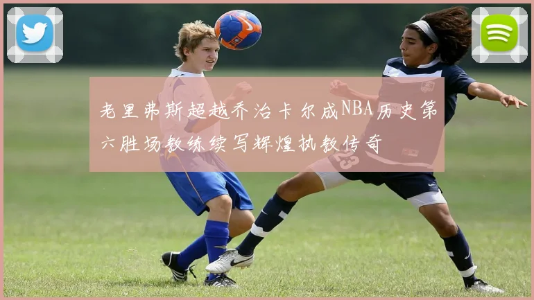 老里弗斯超越乔治卡尔成NBA历史第六胜场教练续写辉煌执教传奇