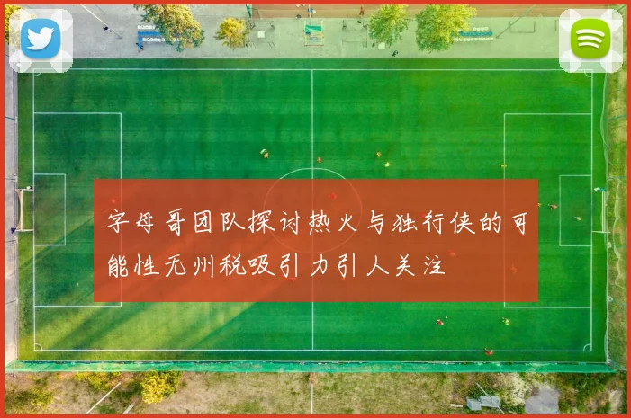 字母哥团队探讨热火与独行侠的可能性无州税吸引力引人关注