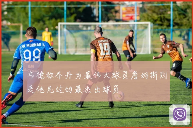 韦德称乔丹为最伟大球员詹姆斯则是他见过的最杰出球员
