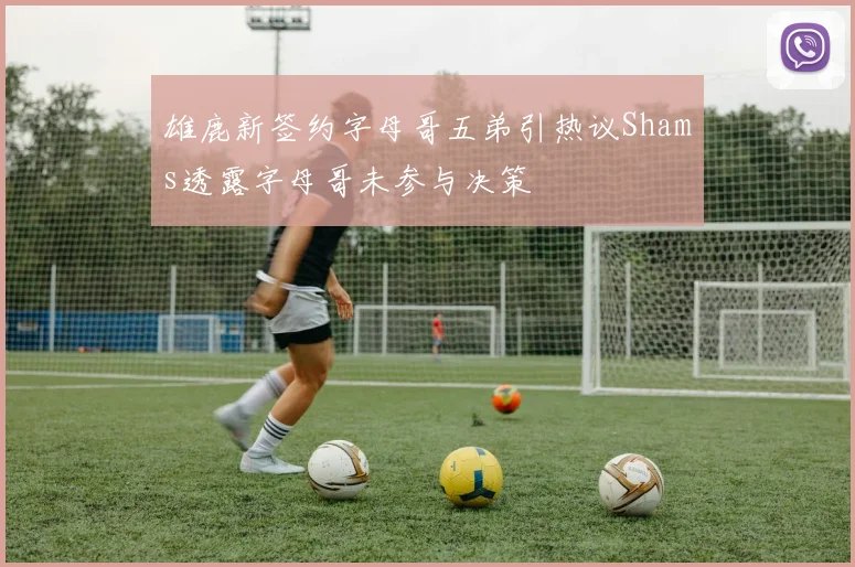 雄鹿新签约字母哥五弟引热议Shams透露字母哥未参与决策