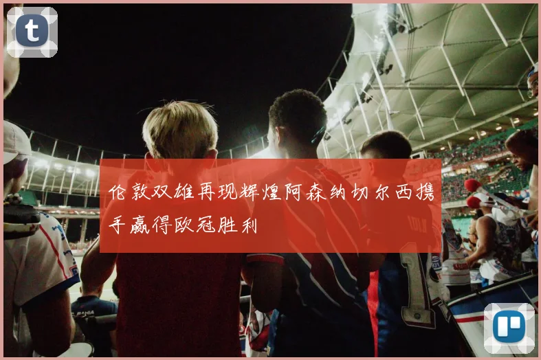 伦敦双雄再现辉煌阿森纳切尔西携手赢得欧冠胜利