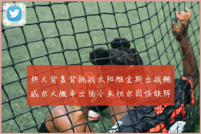 热火背靠背挑战太阳维金斯出战鲍威尔大概率出场小米切尔因伤缺阵