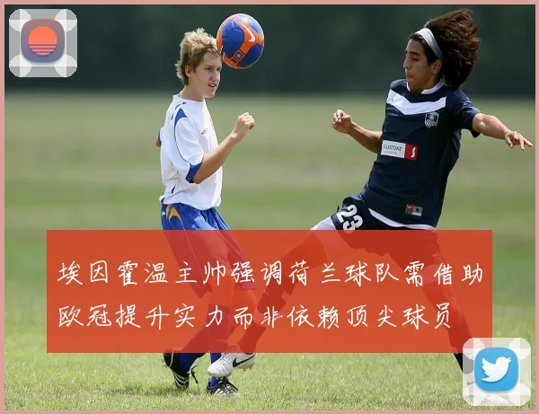 埃因霍温主帅强调荷兰球队需借助欧冠提升实力而非依赖顶尖球员