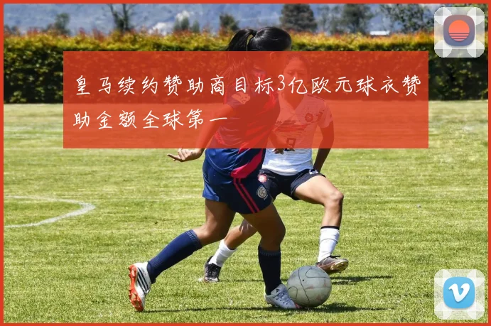皇马续约赞助商目标3亿欧元球衣赞助金额全球第一