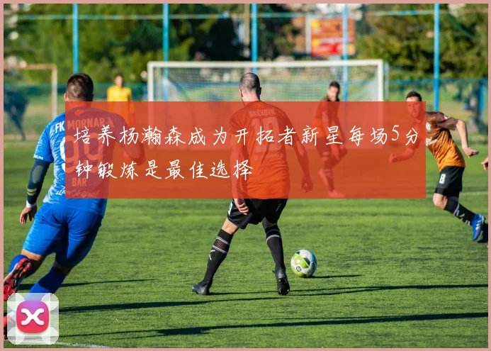 培养杨瀚森成为开拓者新星每场5分钟锻炼是最佳选择
