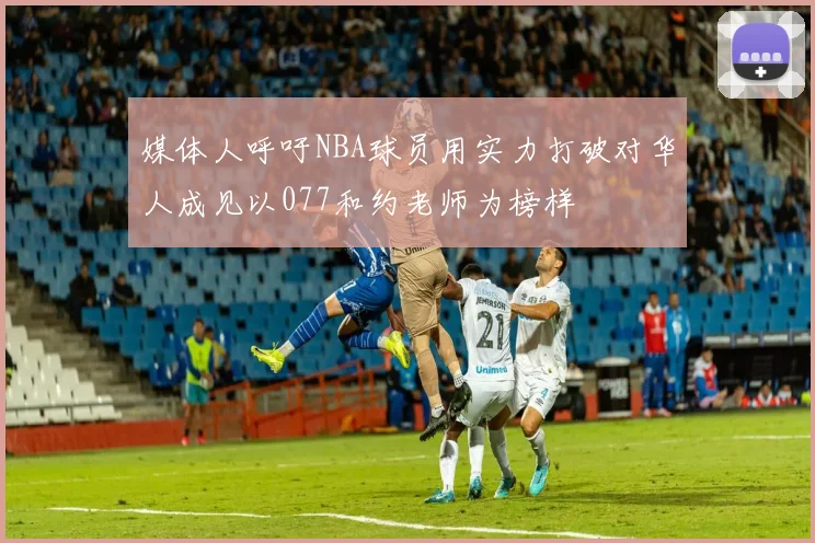 媒体人呼吁NBA球员用实力打破对华人成见以077和约老师为榜样