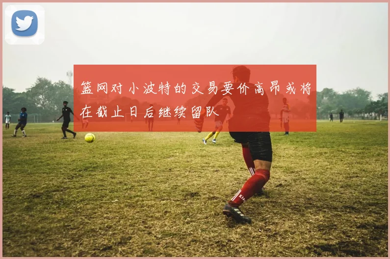 篮网对小波特的交易要价高昂或将在截止日后继续留队
