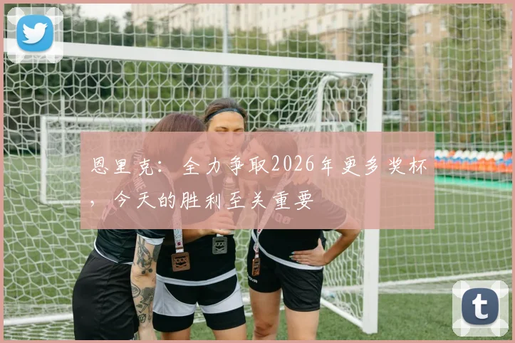 恩里克：全力争取2026年更多奖杯，今天的胜利至关重要