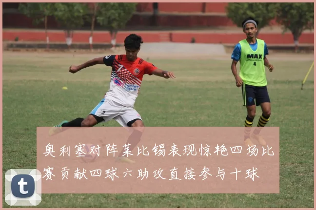 奥利塞对阵莱比锡表现惊艳四场比赛贡献四球六助攻直接参与十球