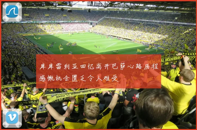 库库雷利亚回忆离开巴萨心路历程感慨机会匮乏令人难受