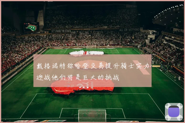 戴格诺特称哈登交易提升骑士实力迎战他们将是巨大的挑战