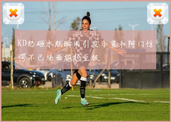 KD怒砸水瓶瞬间引发小贾和阿门惊愕不已场面尴尬至极