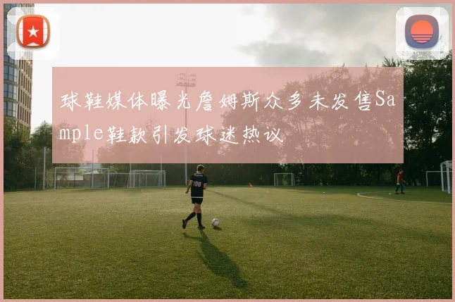 球鞋媒体曝光詹姆斯众多未发售Sample鞋款引发球迷热议