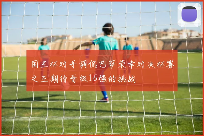 国王杯对手调侃巴萨荣幸对决杯赛之王期待晋级16强的挑战