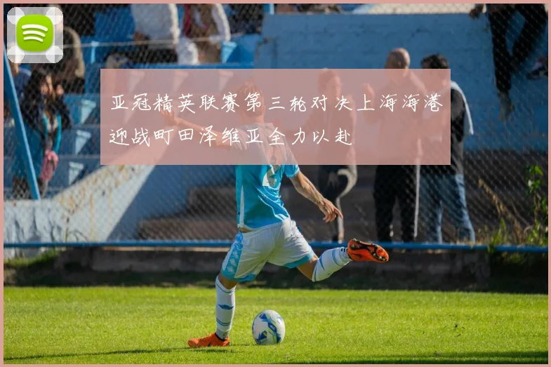 亚冠精英联赛第三轮对决上海海港迎战町田泽维亚全力以赴