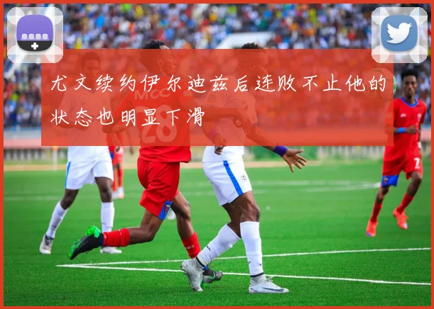 尤文续约伊尔迪兹后连败不止他的状态也明显下滑