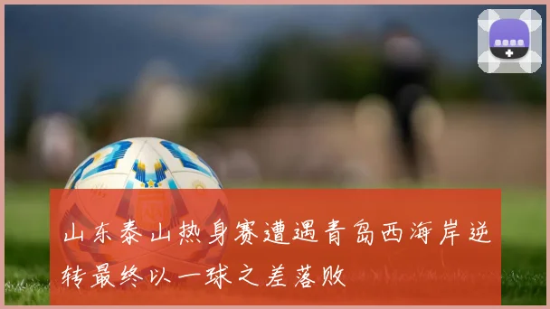 山东泰山热身赛遭遇青岛西海岸逆转最终以一球之差落败
