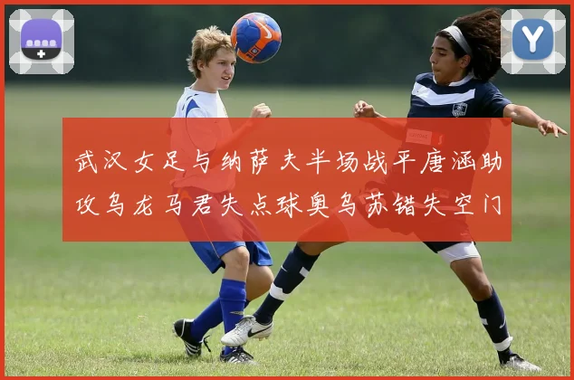 武汉女足与纳萨夫半场战平唐涵助攻乌龙马君失点球奥乌苏错失空门良机