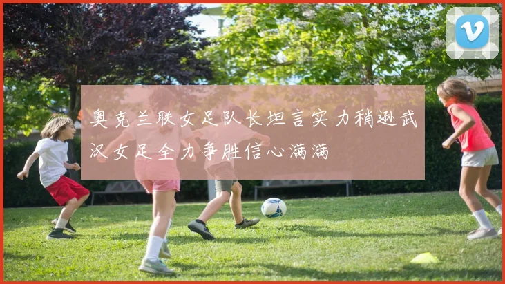 奥克兰联女足队长坦言实力稍逊武汉女足全力争胜信心满满