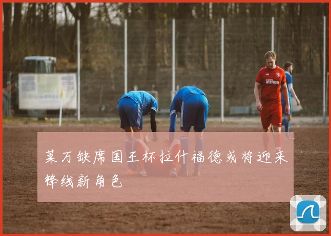 莱万缺席国王杯拉什福德或将迎来锋线新角色