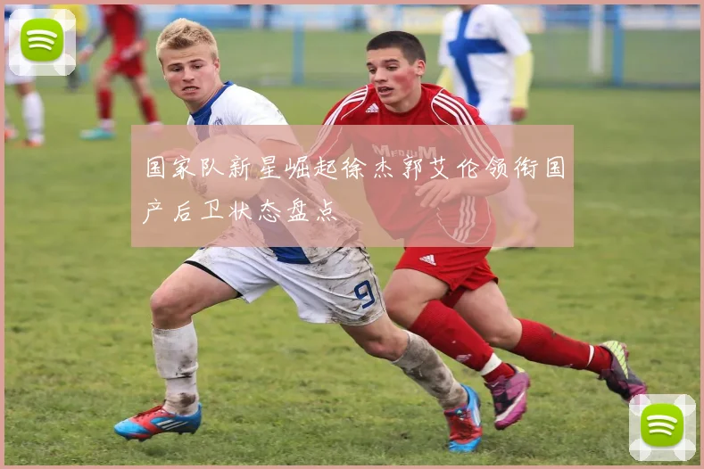 国家队新星崛起徐杰郭艾伦领衔国产后卫状态盘点