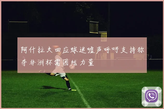 阿什拉夫回应球迷嘘声呼吁支持称夺非洲杯需团结力量