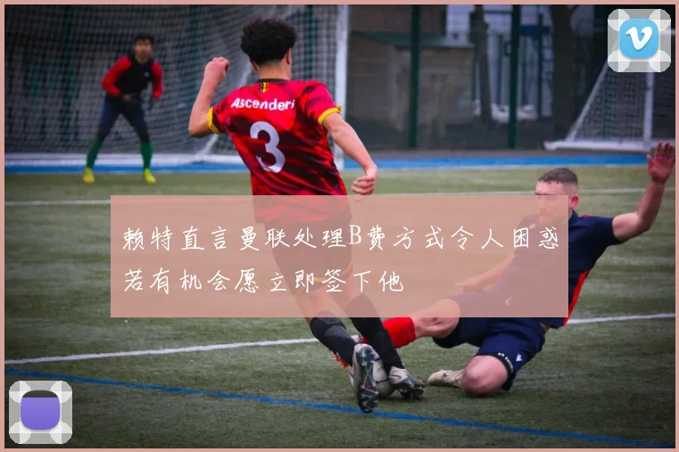 赖特直言曼联处理B费方式令人困惑若有机会愿立即签下他