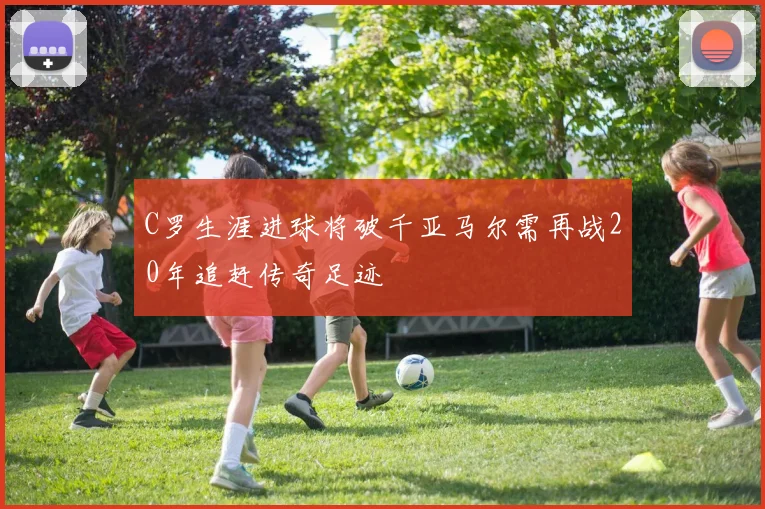 C罗生涯进球将破千亚马尔需再战20年追赶传奇足迹