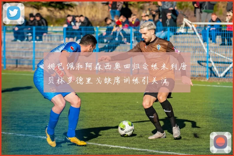姆巴佩和阿森西奥回归合练米利唐贝林罗德里戈缺席训练引关注